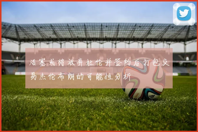 活塞或将放弃杜伦并签约后打包交易杰伦布朗的可能性分析