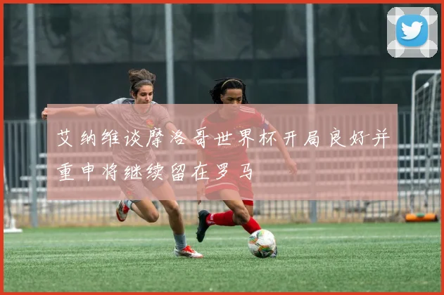 艾纳维谈摩洛哥世界杯开局良好并重申将继续留在罗马