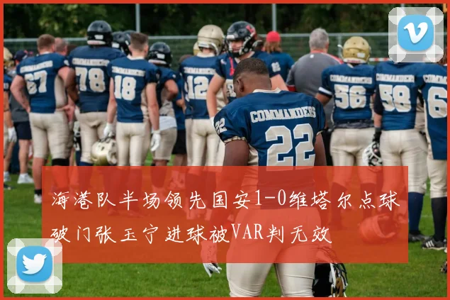 海港队半场领先国安1-0维塔尔点球破门张玉宁进球被VAR判无效