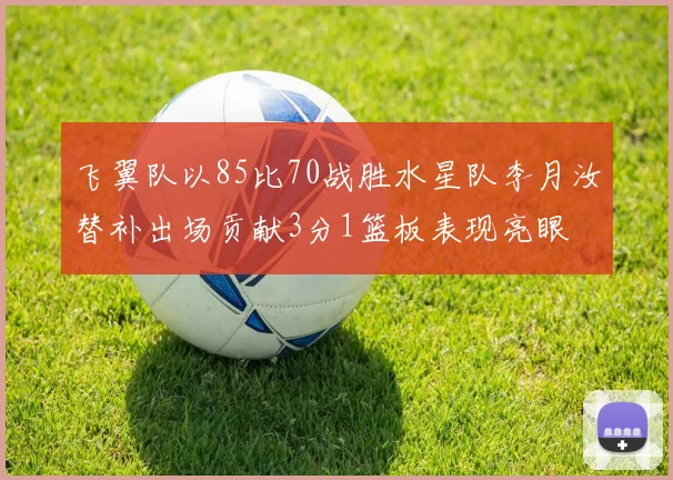 飞翼队以85比70战胜水星队李月汝替补出场贡献3分1篮板表现亮眼