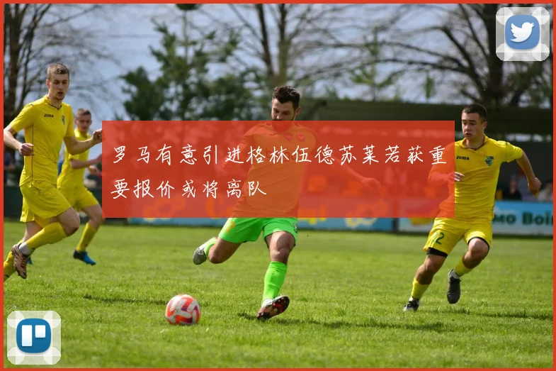 罗马有意引进格林伍德苏莱若获重要报价或将离队