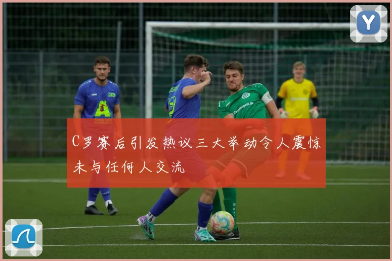 C罗赛后引发热议三大举动令人震惊未与任何人交流