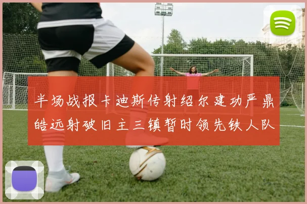 半场战报卡迪斯传射绍尔建功严鼎皓远射破旧主三镇暂时领先铁人队