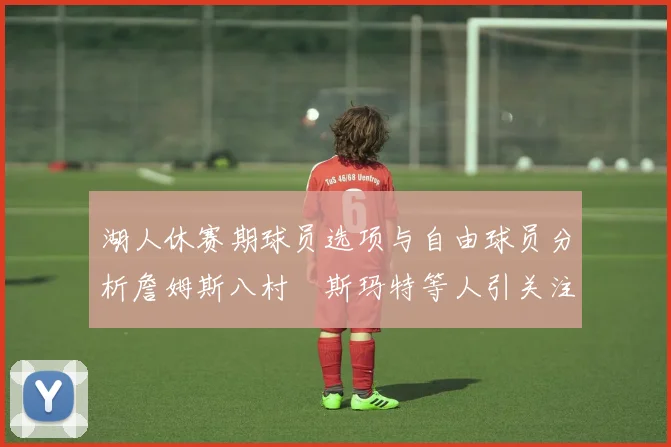 湖人休赛期球员选项与自由球员分析詹姆斯八村塁斯玛特等人引关注