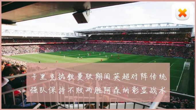 卡里克执教曼联期间英超对阵传统强队保持不败两胜阿森纳彰显战术智慧