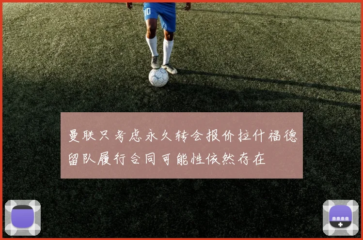 曼联只考虑永久转会报价拉什福德留队履行合同可能性依然存在