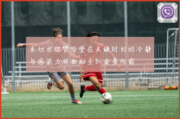 米切尔称赞哈登在关键时刻的冷静与感染力将激励全队奋勇向前