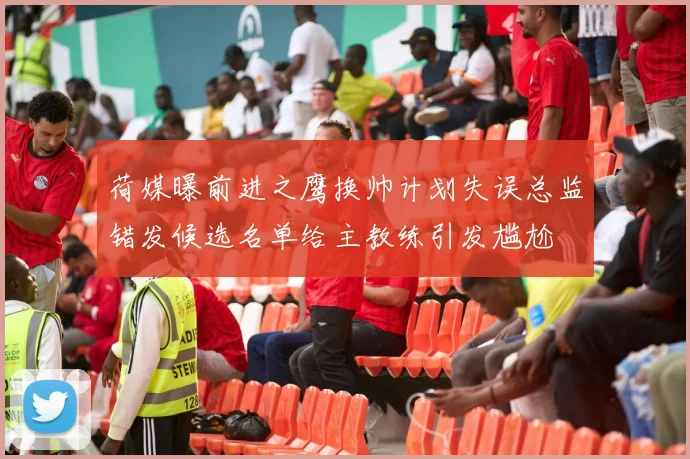荷媒曝前进之鹰换帅计划失误总监错发候选名单给主教练引发尴尬