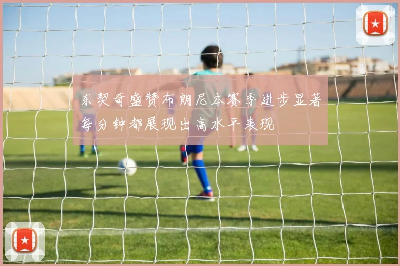 东契奇盛赞布朗尼本赛季进步显著每分钟都展现出高水平表现