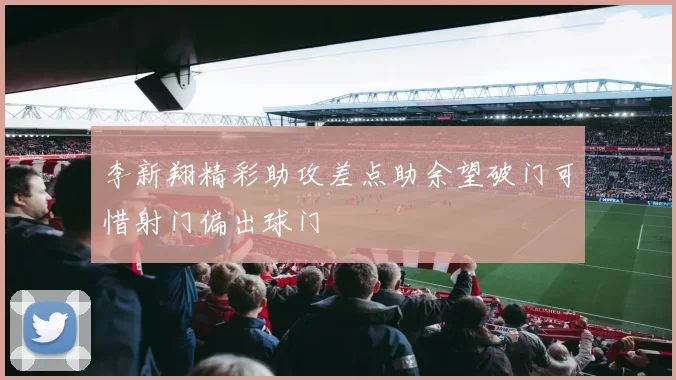李新翔精彩助攻差点助余望破门可惜射门偏出球门