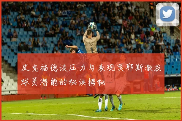 皮克福德谈压力与表现莫耶斯激发球员潜能的秘诀揭秘