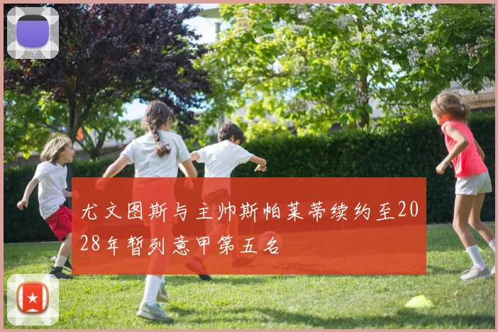 尤文图斯与主帅斯帕莱蒂续约至2028年暂列意甲第五名