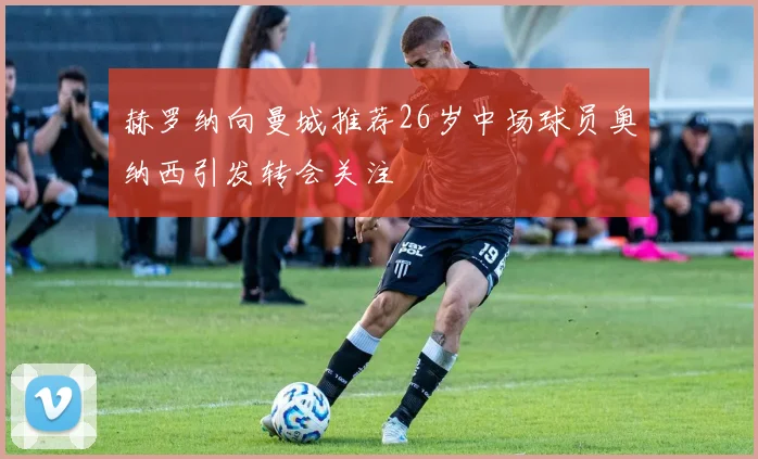 赫罗纳向曼城推荐26岁中场球员奥纳西引发转会关注