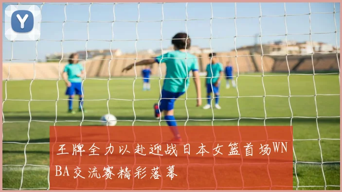 王牌全力以赴迎战日本女篮首场WNBA交流赛精彩落幕