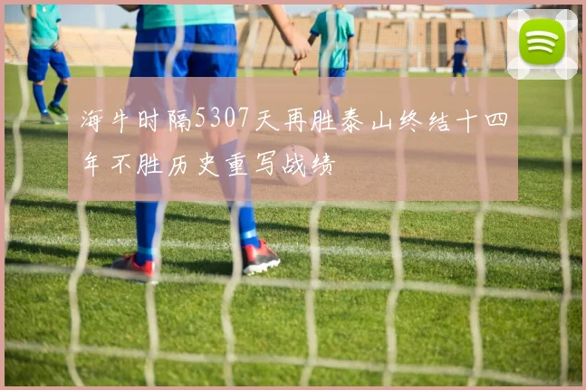 海牛时隔5307天再胜泰山终结十四年不胜历史重写战绩