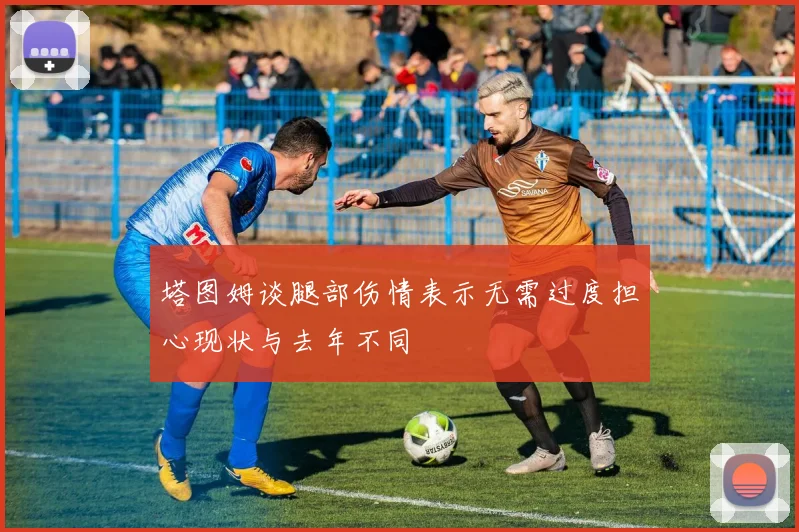 塔图姆谈腿部伤情表示无需过度担心现状与去年不同